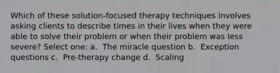 Which of these solution-focused therapy techniques involves asking clients to describe times in their lives when they were able to solve their problem or when their problem was less severe? Select one: a. ​ The miracle question b. ​ Exception questions c. ​ Pre-therapy change d. ​ Scaling