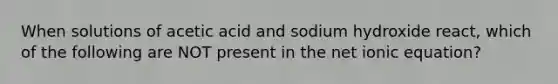 When solutions of acetic acid and sodium hydroxide react, which of the following are NOT present in the net ionic equation?