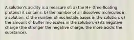 A solution's acidity is a measure of: a) the H+ (free-floating protons) it contains. b) the number of all dissolved molecules in a solution. c) the number of nucleotide bases in the solution. d) the amount of buffer molecules in the solution. e) its negative charge (the stronger the negative charge, the more acidic the substance).