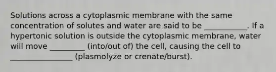 Solutions across a cytoplasmic membrane with the same concentration of solutes and water are said to be ___________. If a hypertonic solution is outside the cytoplasmic membrane, water will move _________ (into/out of) the cell, causing the cell to ________________ (plasmolyze or crenate/burst).