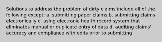 Solutions to address the problem of dirty claims include all of the following except: a. submitting paper claims b. submitting claims electronically c. using electronic health record system that eliminates manual or duplicate entry of data d. auditing claims' accuracy and compliance with edits prior to submitting