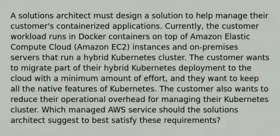 A solutions architect must design a solution to help manage their customer's containerized applications. Currently, the customer workload runs in Docker containers on top of Amazon Elastic Compute Cloud (Amazon EC2) instances and on-premises servers that run a hybrid Kubernetes cluster. The customer wants to migrate part of their hybrid Kubernetes deployment to the cloud with a minimum amount of effort, and they want to keep all the native features of Kubernetes. The customer also wants to reduce their operational overhead for managing their Kubernetes cluster. Which managed AWS service should the solutions architect suggest to best satisfy these requirements?