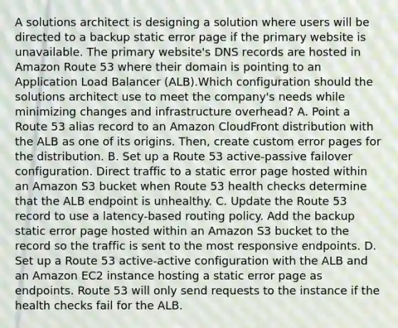 A solutions architect is designing a solution where users will be directed to a backup static error page if the primary website is unavailable. The primary website's DNS records are hosted in Amazon Route 53 where their domain is pointing to an Application Load Balancer (ALB).Which configuration should the solutions architect use to meet the company's needs while minimizing changes and infrastructure overhead? A. Point a Route 53 alias record to an Amazon CloudFront distribution with the ALB as one of its origins. Then, create custom error pages for the distribution. B. Set up a Route 53 active-passive failover configuration. Direct traffic to a static error page hosted within an Amazon S3 bucket when Route 53 health checks determine that the ALB endpoint is unhealthy. C. Update the Route 53 record to use a latency-based routing policy. Add the backup static error page hosted within an Amazon S3 bucket to the record so the traffic is sent to the most responsive endpoints. D. Set up a Route 53 active-active configuration with the ALB and an Amazon EC2 instance hosting a static error page as endpoints. Route 53 will only send requests to the instance if the health checks fail for the ALB.