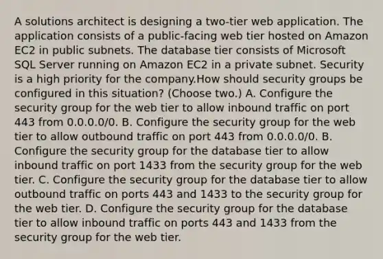 A solutions architect is designing a two-tier web application. The application consists of a public-facing web tier hosted on Amazon EC2 in public subnets. The database tier consists of Microsoft SQL Server running on Amazon EC2 in a private subnet. Security is a high priority for the company.How should security groups be configured in this situation? (Choose two.) A. Configure the security group for the web tier to allow inbound traffic on port 443 from 0.0.0.0/0. B. Configure the security group for the web tier to allow outbound traffic on port 443 from 0.0.0.0/0. B. Configure the security group for the database tier to allow inbound traffic on port 1433 from the security group for the web tier. C. Configure the security group for the database tier to allow outbound traffic on ports 443 and 1433 to the security group for the web tier. D. Configure the security group for the database tier to allow inbound traffic on ports 443 and 1433 from the security group for the web tier.