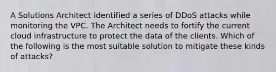 A Solutions Architect identified a series of DDoS attacks while monitoring the VPC. The Architect needs to fortify the current cloud infrastructure to protect the data of the clients. Which of the following is the most suitable solution to mitigate these kinds of attacks?