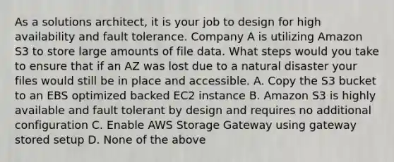 As a solutions architect, it is your job to design for high availability and fault tolerance. Company A is utilizing Amazon S3 to store large amounts of file data. What steps would you take to ensure that if an AZ was lost due to a natural disaster your files would still be in place and accessible. A. Copy the S3 bucket to an EBS optimized backed EC2 instance B. Amazon S3 is highly available and fault tolerant by design and requires no additional configuration C. Enable AWS Storage Gateway using gateway stored setup D. None of the above