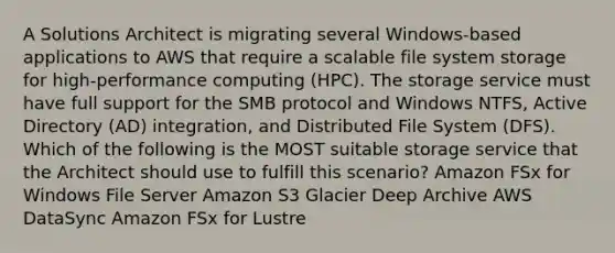 A Solutions Architect is migrating several Windows-based applications to AWS that require a scalable file system storage for high-performance computing (HPC). The storage service must have full support for the SMB protocol and Windows NTFS, Active Directory (AD) integration, and Distributed File System (DFS). Which of the following is the MOST suitable storage service that the Architect should use to fulfill this scenario? Amazon FSx for Windows File Server Amazon S3 Glacier Deep Archive AWS DataSync Amazon FSx for Lustre