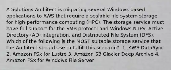 A Solutions Architect is migrating several Windows-based applications to AWS that require a scalable file system storage for high-performance computing (HPC). The storage service must have full support for the SMB protocol and Windows NTFS, Active Directory (AD) integration, and Distributed File System (DFS). Which of the following is the MOST suitable storage service that the Architect should use to fulfill this scenario? ​ 1. AWS DataSync​ 2. Amazon FSx for Lustre 3. Amazon S3 Glacier Deep Archive​ 4. Amazon FSx for Windows File Server