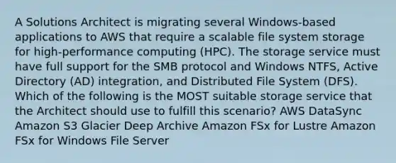 A Solutions Architect is migrating several Windows-based applications to AWS that require a scalable file system storage for high-performance computing (HPC). The storage service must have full support for the SMB protocol and Windows NTFS, Active Directory (AD) integration, and Distributed File System (DFS). Which of the following is the MOST suitable storage service that the Architect should use to fulfill this scenario? AWS DataSync Amazon S3 Glacier Deep Archive Amazon FSx for Lustre Amazon FSx for Windows File Server