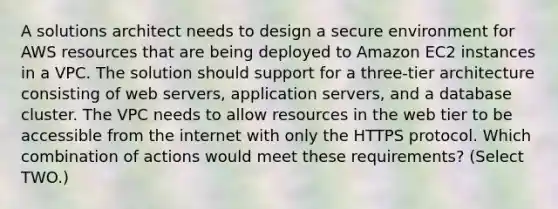 A solutions architect needs to design a secure environment for AWS resources that are being deployed to Amazon EC2 instances in a VPC. The solution should support for a three-tier architecture consisting of web servers, application servers, and a database cluster. The VPC needs to allow resources in the web tier to be accessible from the internet with only the HTTPS protocol. Which combination of actions would meet these requirements? (Select TWO.)