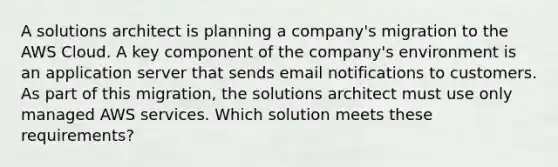 A solutions architect is planning a company's migration to the AWS Cloud. A key component of the company's environment is an application server that sends email notifications to customers. As part of this migration, the solutions architect must use only managed AWS services. Which solution meets these requirements?