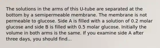 The solutions in the arms of this U-tube are separated at the bottom by a semipermeable membrane. The membrane is not permeable to glucose. Side A is filled with a solution of 0.2 molar glucose and side B is filled with 0.5 molar glucose. Initially the volume in both arms is the same. If you examine side A after three days, you should find...