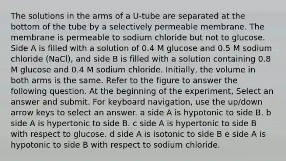 The solutions in the arms of a U-tube are separated at the bottom of the tube by a selectively permeable membrane. The membrane is permeable to sodium chloride but not to glucose. Side A is filled with a solution of 0.4 M glucose and 0.5 M sodium chloride (NaCl), and side B is filled with a solution containing 0.8 M glucose and 0.4 M sodium chloride. Initially, the volume in both arms is the same. Refer to the figure to answer the following question. At the beginning of the experiment, Select an answer and submit. For keyboard navigation, use the up/down arrow keys to select an answer. a side A is hypotonic to side B. b side A is hypertonic to side B. c side A is hypertonic to side B with respect to glucose. d side A is isotonic to side B e side A is hypotonic to side B with respect to sodium chloride.