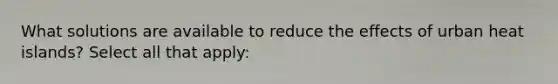 What solutions are available to reduce the effects of urban heat islands? Select all that apply: