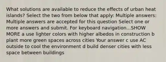 What solutions are available to reduce the effects of urban heat islands? Select the two from below that apply: Multiple answers: Multiple answers are accepted for this question Select one or more answers and submit. For keyboard navigation...SHOW MORE a use lighter colors with higher albedos in construction b plant more green spaces across cities Your answer c use AC outside to cool the environment d build denser cities with less space between buildings