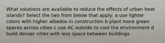 What solutions are available to reduce the effects of urban heat islands? Select the two from below that apply: a use lighter colors with higher albedos in construction b plant more green spaces across cities c use AC outside to cool the environment d build denser cities with less space between buildings