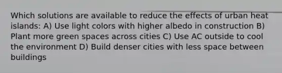 Which solutions are available to reduce the effects of urban heat islands: A) Use light colors with higher albedo in construction B) Plant more green spaces across cities C) Use AC outside to cool the environment D) Build denser cities with less space between buildings