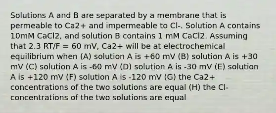 Solutions A and B are separated by a membrane that is permeable to Ca2+ and impermeable to Cl-. Solution A contains 10mM CaCl2, and solution B contains 1 mM CaCl2. Assuming that 2.3 RT/F = 60 mV, Ca2+ will be at electrochemical equilibrium when (A) solution A is +60 mV (B) solution A is +30 mV (C) solution A is -60 mV (D) solution A is -30 mV (E) solution A is +120 mV (F) solution A is -120 mV (G) the Ca2+ concentrations of the two solutions are equal (H) the Cl- concentrations of the two solutions are equal