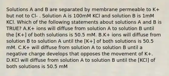 Solutions A and B are separated by membrane permeable to K+ but not to Cl- . Solution A is 100mM KCl and solution B is 1mM KCl. Which of the following statements about solutions A and B is TRUE? A.K+ ions will diffuse from solution A to solution B until the [K+] of both solutions is 50.5 mM. B.K+ ions will diffuse from solution B to solution A until the [K+] of both solutions is 50.5 mM. C.K+ will diffuse from solution A to solution B until a negative charge develops that opposes the movement of K+. D.KCl will diffuse from solution A to solution B until the [KCl] of both solutions is 50.5 mM