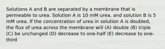 Solutions A and B are separated by a membrane that is permeable to urea. Solution A is 10 mM urea, and solution B is 5 mM urea. If the concentration of urea in solution A is doubled, the flux of urea across the membrane will (A) double (B) triple (C) be unchanged (D) decrease to one-half (E) decrease to one-third