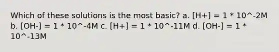 Which of these solutions is the most basic? a. [H+] = 1 * 10^-2M b. [OH-] = 1 * 10^-4M c. [H+] = 1 * 10^-11M d. [OH-] = 1 * 10^-13M