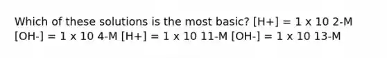 Which of these solutions is the most basic? [H+] = 1 x 10 2-M [OH-] = 1 x 10 4-M [H+] = 1 x 10 11-M [OH-] = 1 x 10 13-M