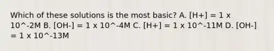 Which of these solutions is the most basic? A. [H+] = 1 x 10^-2M B. [OH-] = 1 x 10^-4M C. [H+] = 1 x 10^-11M D. [OH-] = 1 x 10^-13M