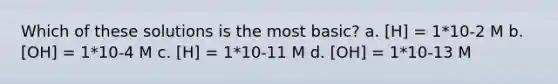 Which of these solutions is the most basic? a. [H] = 1*10-2 M b. [OH] = 1*10-4 M c. [H] = 1*10-11 M d. [OH] = 1*10-13 M