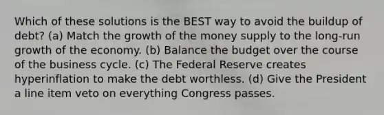 Which of these solutions is the BEST way to avoid the buildup of debt? (a) Match the growth of the money supply to the long-run growth of the economy. (b) Balance the budget over the course of the business cycle. (c) The Federal Reserve creates hyperinflation to make the debt worthless. (d) Give the President a line item veto on everything Congress passes.