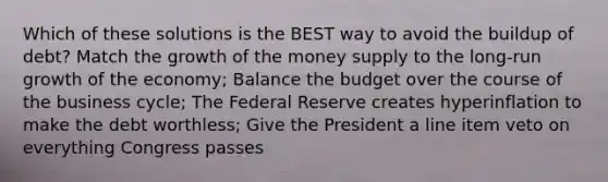 Which of these solutions is the BEST way to avoid the buildup of debt? Match the growth of the money supply to the long-run growth of the economy; Balance the budget over the course of the business cycle; The Federal Reserve creates hyperinflation to make the debt worthless; Give the President a line item veto on everything Congress passes