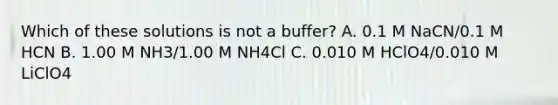 Which of these solutions is not a buffer? A. 0.1 M NaCN/0.1 M HCN B. 1.00 M NH3/1.00 M NH4Cl C. 0.010 M HClO4/0.010 M LiClO4