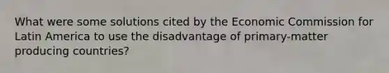 What were some solutions cited by the Economic Commission for Latin America to use the disadvantage of primary-matter producing countries?