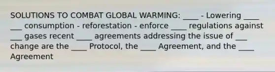 SOLUTIONS TO COMBAT GLOBAL WARMING: ____ - Lowering ____ ___ consumption - reforestation - enforce ____ regulations against ___ gases recent ____ agreements addressing the issue of ___ change are the ____ Protocol, the ____ Agreement, and the ____ Agreement