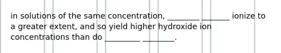 in solutions of the same concentration, ________ _______ ionize to a greater extent, and so yield higher hydroxide ion concentrations than do _________ ________.