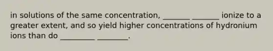 in solutions of the same concentration, _______ _______ ionize to a greater extent, and so yield higher concentrations of hydronium ions than do _________ ________.