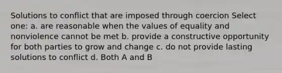 Solutions to conflict that are imposed through coercion Select one: a. are reasonable when the values of equality and nonviolence cannot be met b. provide a constructive opportunity for both parties to grow and change c. do not provide lasting solutions to conflict d. Both A and B