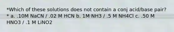 *Which of these solutions does not contain a conj acid/base pair?* a. .10M NaCN / .02 M HCN b. 1M NH3 / .5 M NH4Cl c. .50 M HNO3 / .1 M LiNO2