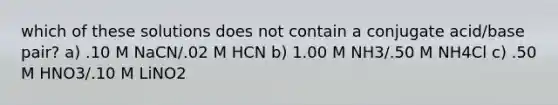 which of these solutions does not contain a conjugate acid/base pair? a) .10 M NaCN/.02 M HCN b) 1.00 M NH3/.50 M NH4Cl c) .50 M HNO3/.10 M LiNO2