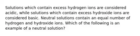 Solutions which contain excess hydrogen ions are considered acidic, while solutions which contain excess hydroxide ions are considered basic. Neutral solutions contain an equal number of hydrogen and hydroxide ions. Which of the following is an example of a neutral solution?