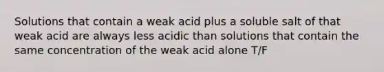 Solutions that contain a weak acid plus a soluble salt of that weak acid are always less acidic than solutions that contain the same concentration of the weak acid alone T/F