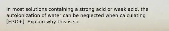 In most solutions containing a strong acid or weak acid, the autoionization of water can be neglected when calculating [H3O+]. Explain why this is so.