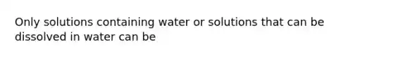 Only solutions containing water or solutions that can be dissolved in water can be