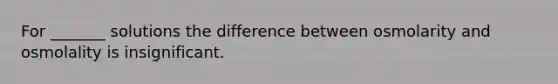 For _______ solutions the difference between osmolarity and osmolality is insignificant.