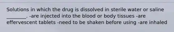 Solutions in which the drug is dissolved in sterile water or saline ________. -are injected into the blood or body tissues -are effervescent tablets -need to be shaken before using -are inhaled