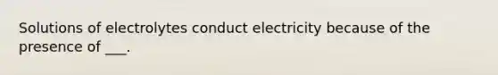 Solutions of electrolytes conduct electricity because of the presence of ___.