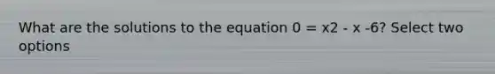 What are the solutions to the equation 0 = x2 - x -6? Select two options