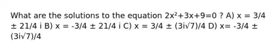 What are the solutions to the equation 2x²+3x+9=0 ? A) x = 3/4 ± 21/4 i B) x = -3/4 ± 21/4 i C) x = 3/4 ± (3i√7)/4 D) x= -3/4 ± (3i√7)/4