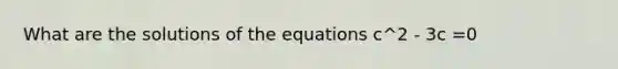 What are the solutions of the equations c^2 - 3c =0