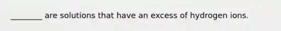 ________ are solutions that have an excess of hydrogen ions.