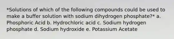 *Solutions of which of the following compounds could be used to make a buffer solution with sodium dihydrogen phosphate?* a. Phosphoric Acid b. Hydrochloric acid c. Sodium hydrogen phosphate d. Sodium hydroxide e. Potassium Acetate